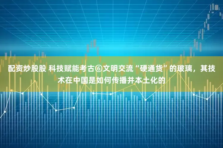 配资炒股股 科技赋能考古⑥文明交流“硬通货”的玻璃，其技术在中国是如何传播并本土化的