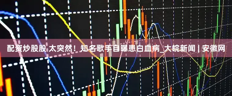 配资炒股股 太突然！知名歌手自曝患白血病_大皖新闻 | 安徽网