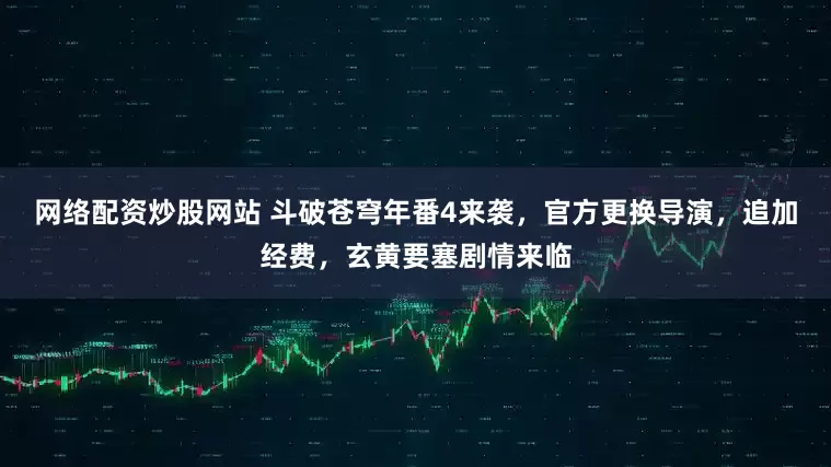 网络配资炒股网站 斗破苍穹年番4来袭，官方更换导演，追加经费，玄黄要塞剧情来临