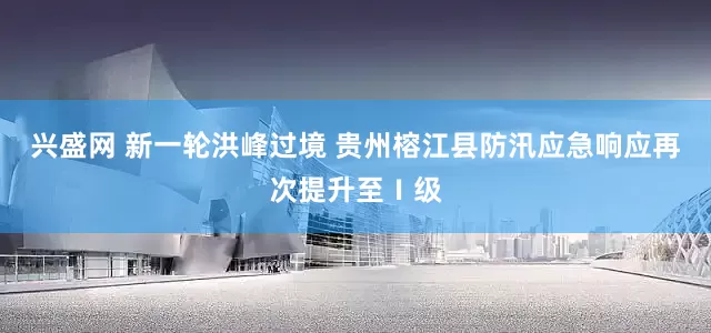 兴盛网 新一轮洪峰过境 贵州榕江县防汛应急响应再次提升至Ⅰ级
