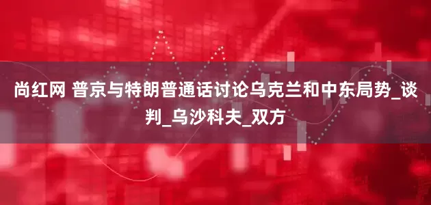 尚红网 普京与特朗普通话讨论乌克兰和中东局势_谈判_乌沙科夫_双方