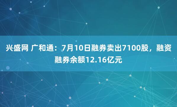 兴盛网 广和通：7月10日融券卖出7100股，融资融券余额12.16亿元