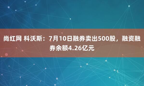 尚红网 科沃斯：7月10日融券卖出500股，融资融券余额4.26亿元