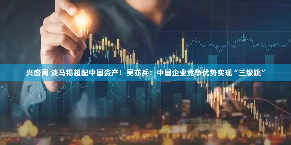 兴盛网 淡马锡超配中国资产！吴亦兵：中国企业竞争优势实现“三级跳”