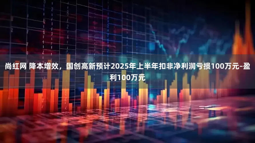 尚红网 降本增效，国创高新预计2025年上半年扣非净利润亏损100万元–盈利100万元