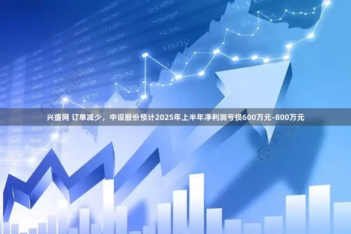 兴盛网 订单减少，中设股份预计2025年上半年净利润亏损600万元–800万元