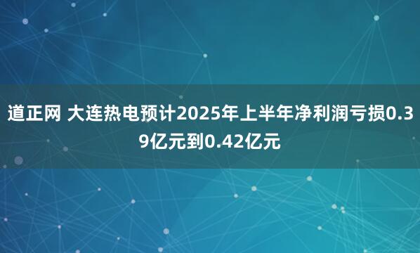 道正网 大连热电预计2025年上半年净利润亏损0.39亿元到0.42亿元