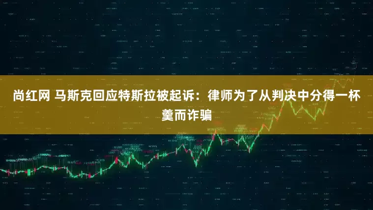 尚红网 马斯克回应特斯拉被起诉：律师为了从判决中分得一杯羹而诈骗