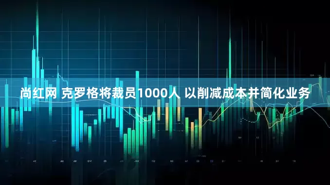 尚红网 克罗格将裁员1000人 以削减成本并简化业务