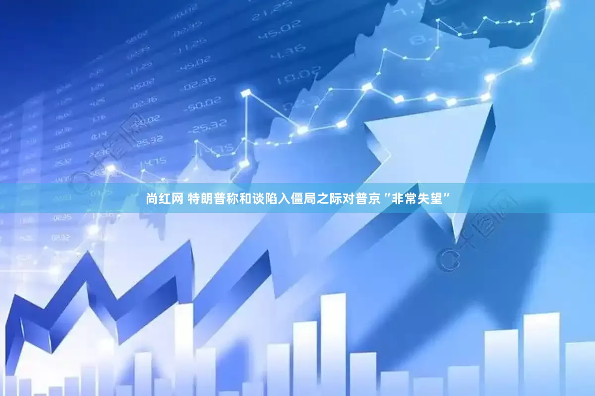 尚红网 特朗普称和谈陷入僵局之际对普京“非常失望”
