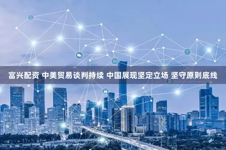 富兴配资 中美贸易谈判持续 中国展现坚定立场 坚守原则底线