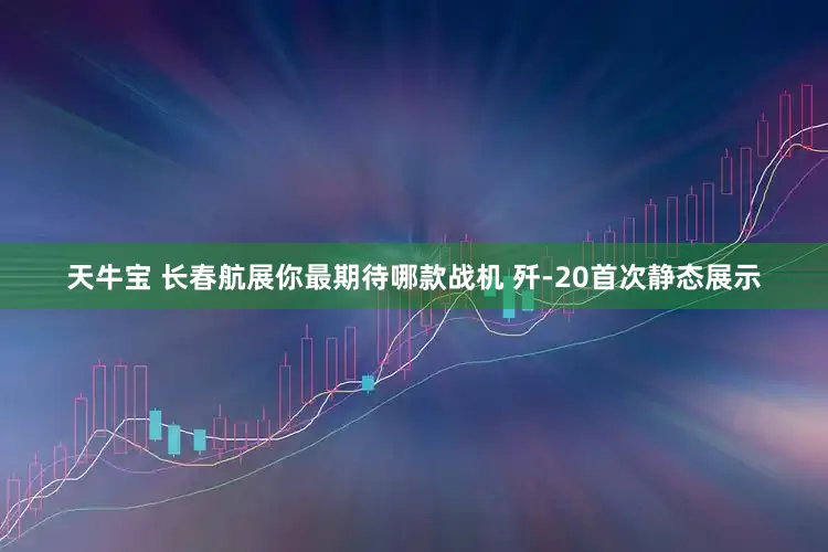 天牛宝 长春航展你最期待哪款战机 歼-20首次静态展示