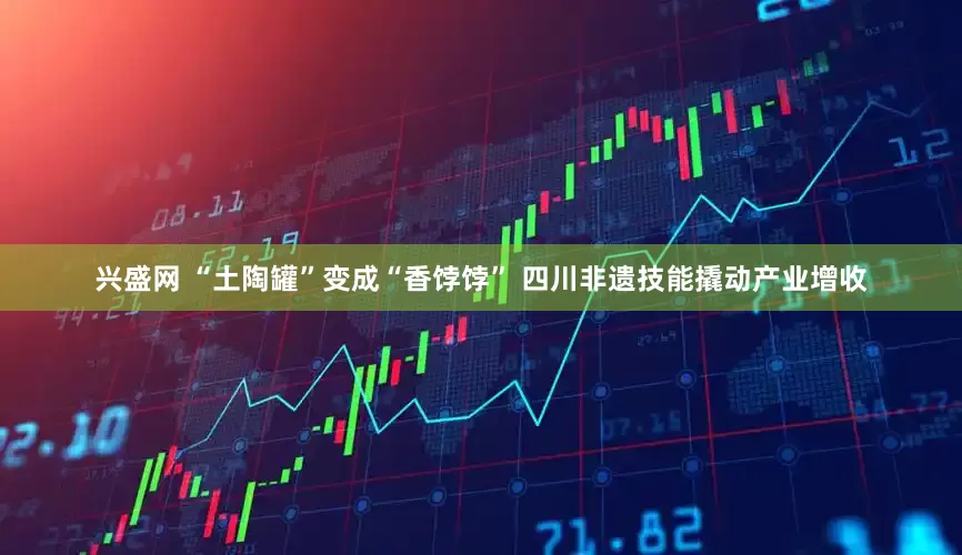 兴盛网 “土陶罐”变成“香饽饽” 四川非遗技能撬动产业增收
