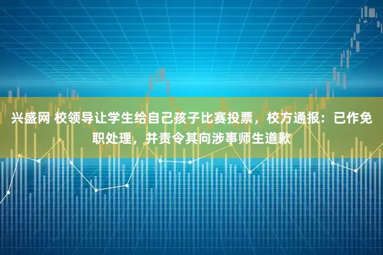 兴盛网 校领导让学生给自己孩子比赛投票,校方通报:已作免职处理,并责令其向涉事师生道歉