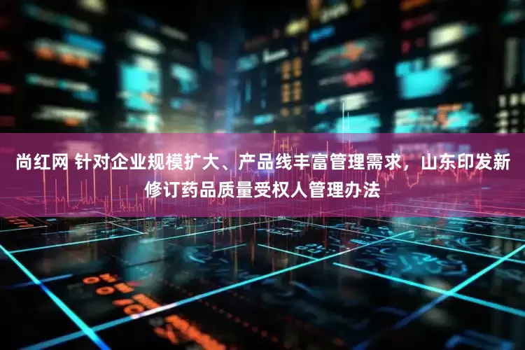 尚红网 针对企业规模扩大、产品线丰富管理需求，山东印发新修订药品质量受权人管理办法