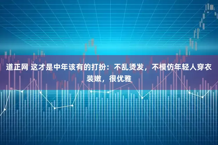道正网 这才是中年该有的打扮：不乱烫发，不模仿年轻人穿衣装嫩，很优雅
