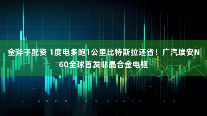 金斧子配资 1度电多跑1公里比特斯拉还省！广汽埃安N60全球首发非晶合金电驱