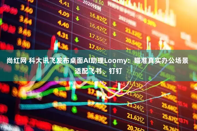尚红网 科大讯飞发布桌面AI助理Loomy：瞄准真实办公场景 适配飞书、钉钉