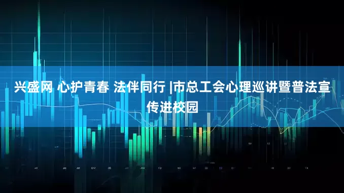 兴盛网 心护青春 法伴同行 |市总工会心理巡讲暨普法宣传进校园