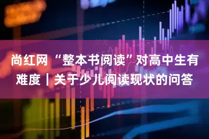 尚红网 “整本书阅读”对高中生有难度|关于少儿阅读现状的问答