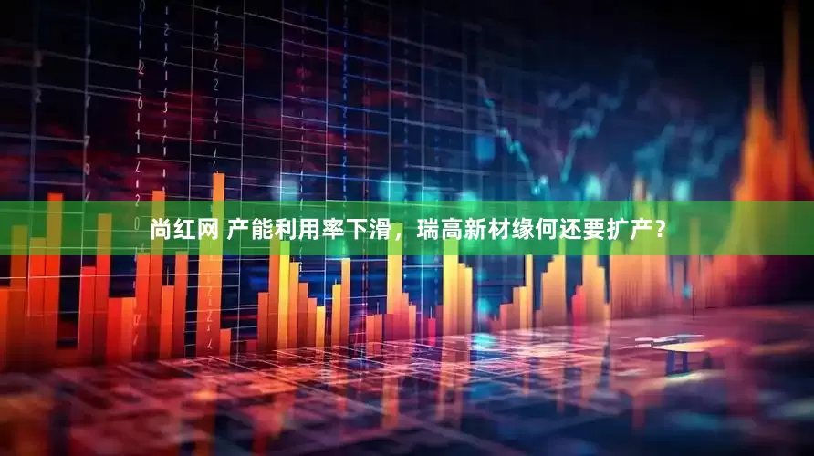 尚红网 产能利用率下滑，瑞高新材缘何还要扩产？