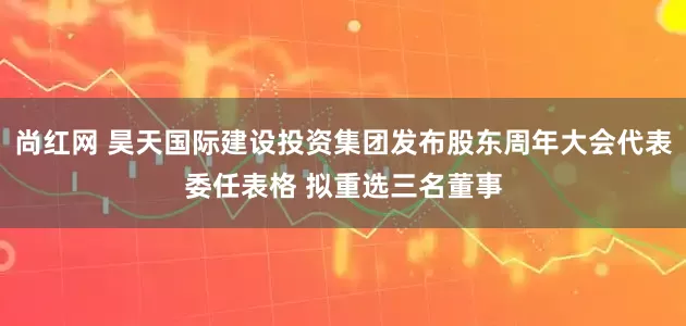尚红网 昊天国际建设投资集团发布股东周年大会代表委任表格 拟重选三名董事